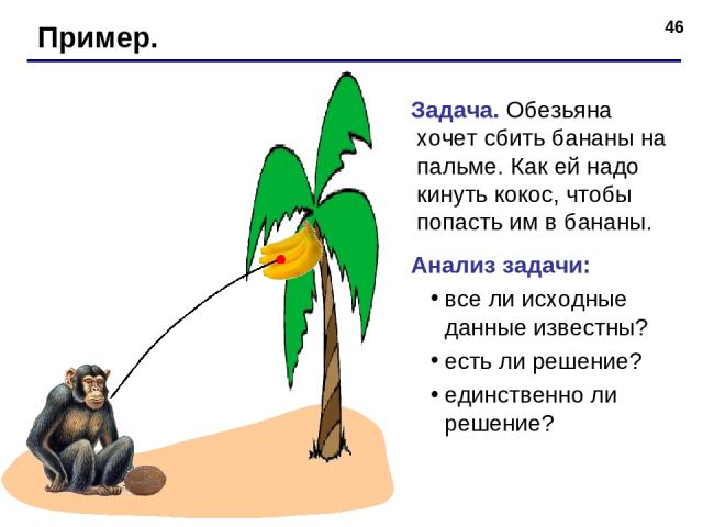 * Пример. Задача. Обезьяна хочет сбить бананы на пальме. Как ей надо кинуть кокос, чтобы попасть им в бананы. Анализ задачи: все ли исходные данные известны? есть ли решение? единственно ли решение?