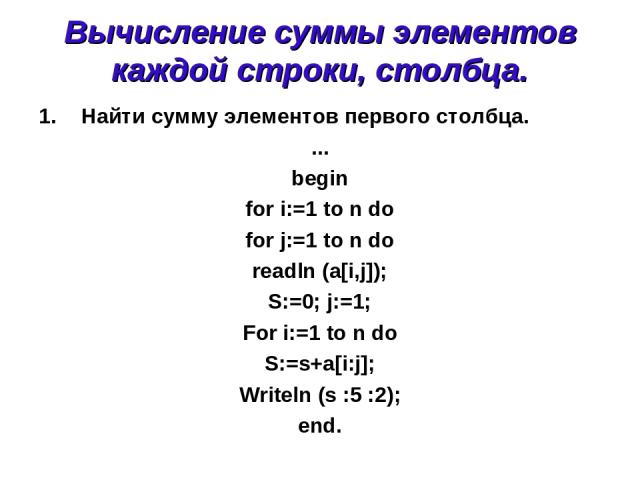 Вычисление суммы элементов каждой строки, столбца. Найти сумму элементов первого столбца. ... begin for i:=1 to n do for j:=1 to n do readln (a[i,j]); S:=0; j:=1; For i:=1 to n do S:=s+a[i:j]; Writeln (s :5 :2); end.