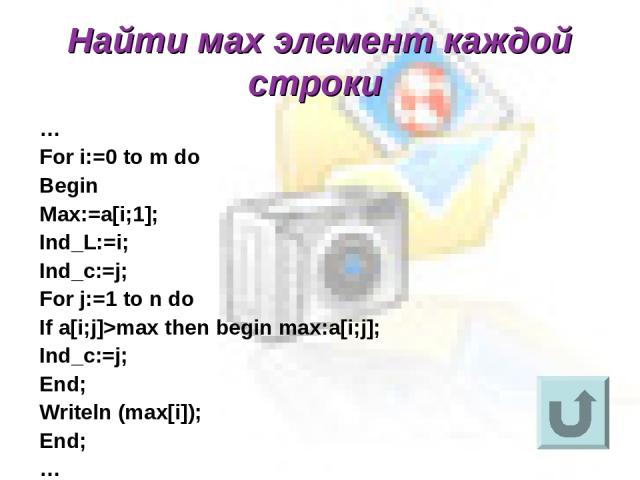 Найти мах элемент каждой строки … For i:=0 to m do Begin Max:=a[i;1]; Ind_L:=i; Ind_c:=j; For j:=1 to n do If a[i;j]>max then begin max:a[i;j]; Ind_c:=j; End; Writeln (max[i]); End; …