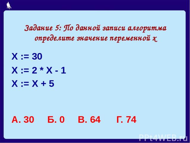 Задание 5: По данной записи алгоритма определите значение переменной х Х := 30 Х := 2 * Х - 1 Х := Х + 5 А. 30 Б. 0 В. 64 Г. 74