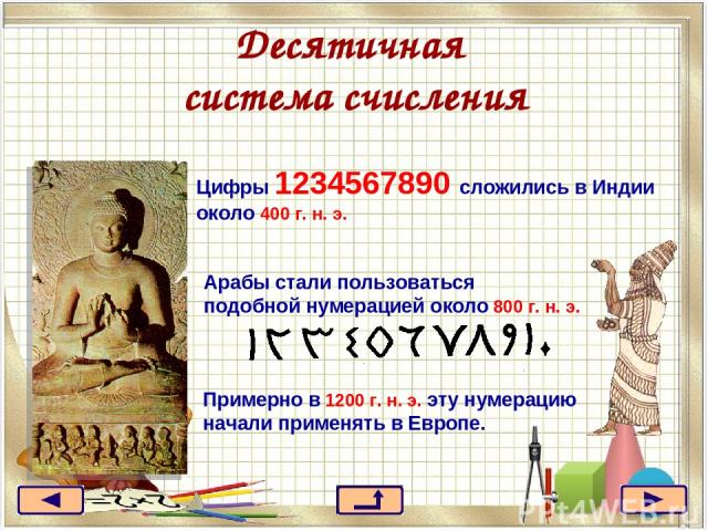 Десятичная система счисления Цифры 1234567890 сложились в Индии около 400 г. н. э. Арабы стали пользоваться подобной нумерацией около 800 г. н. э. Примерно в 1200 г. н. э. эту нумерацию начали применять в Европе.