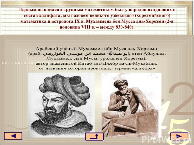 Первым по времени крупным математиком был у народов входивших в состав халифата, мы назовем великого узбекского (хорезмийского) математика и астролога IX в. Мухаммеда бен Мусса аль-Хорезми (2-я половина VIII в. – между 830-840).