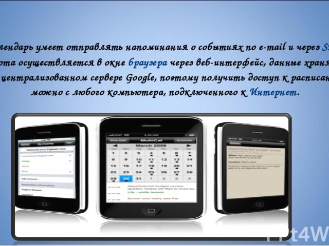 Календарь умеет отправлять напоминания о событиях по e-mail и через SMS. Работа осуществляется в окне браузера через веб-интерфейс, данные хранятся на централизованном сервере Google, поэтому получить доступ к расписанию можно с любого компьютера, п…