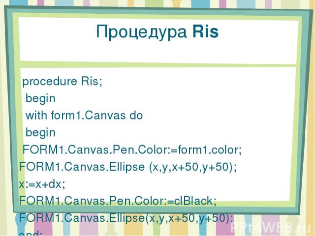 Процедура Ris procedure Ris; begin with form1.Canvas do begin FORM1.Canvas.Pen.Color:=form1.color; FORM1.Canvas.Ellipse (x,y,x+50,y+50); x:=x+dx; FORM1.Canvas.Pen.Color:=clBlack; FORM1.Canvas.Ellipse(x,y,x+50,y+50); end; end;