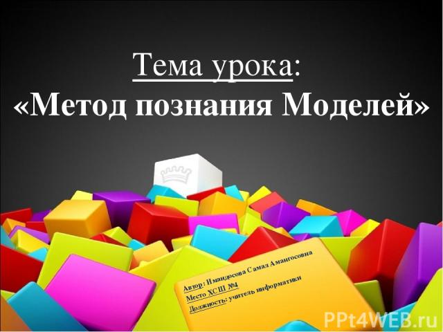 Тема урока: «Метод познания Моделей» Автор: Имандосова Самал Амангосовна Место ХСШ №4 Должность: учитель информатики