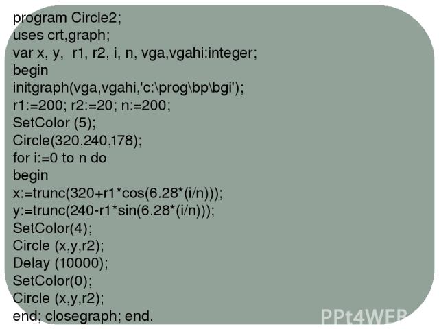 program Circle2; uses crt,graph; var x, y, r1, r2, i, n, vga,vgahi:integer; begin initgraph(vga,vgahi,'c:\prog\bp\bgi'); r1:=200; r2:=20; n:=200; SetColor (5); Circle(320,240,178); for i:=0 to n do begin x:=trunc(320+r1*cos(6.28*(i/n))); y:=trunc(24…