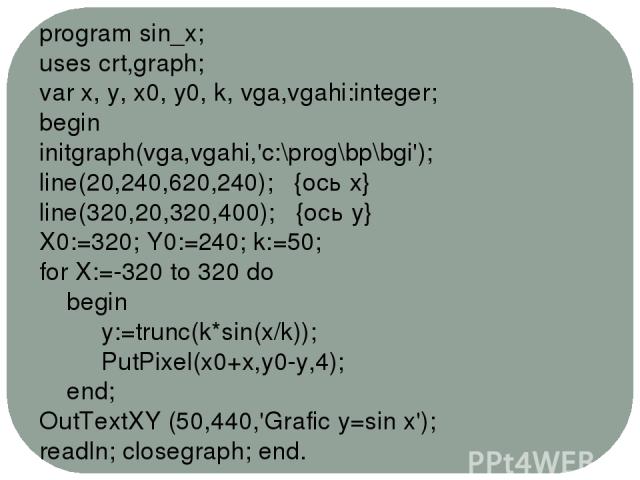 program sin_x; uses crt,graph; var x, y, x0, y0, k, vga,vgahi:integer; begin initgraph(vga,vgahi,'c:\prog\bp\bgi'); line(20,240,620,240); {ось х} line(320,20,320,400); {ось у} X0:=320; Y0:=240; k:=50; for X:=-320 to 320 do begin y:=trunc(k*sin(x/k))…