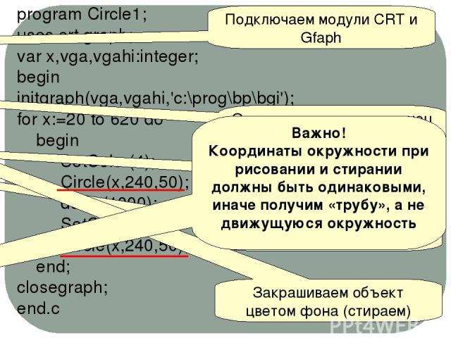 program Circle1; uses crt,graph; var x,vga,vgahi:integer; begin initgraph(vga,vgahi,'c:\prog\bp\bgi'); for x:=20 to 620 do begin SetColor(4); Circle(x,240,50); delay(1000); SetColor (0); Circle(x,240,50); end; closegraph; end.c Подключаем модули CRT…