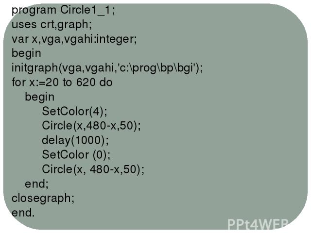 program Circle1_1; uses crt,graph; var x,vga,vgahi:integer; begin initgraph(vga,vgahi,'c:\prog\bp\bgi'); for x:=20 to 620 do begin SetColor(4); Circle(x,480-x,50); delay(1000); SetColor (0); Circle(x, 480-x,50); end; closegraph; end.