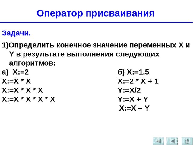 Задачи. 1)Определить конечное значение переменных X и Y в результате выполнения следующих алгоритмов: а) Х:=2 б) Х:=1.5 Х:=Х * Х Х:=2 * Х + 1 Х:=Х * Х * Х Y:=X/2 Х:=Х * Х * Х * Х Y:=X + Y X:=X – Y Оператор присваивания