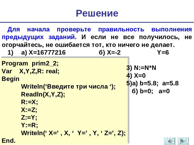 Для начала проверьте правильность выполнения предыдущих заданий. И если не все получилось, не огорчайтесь, не ошибается тот, кто ничего не делает. 1) а) Х=16777216 б) Х=-2 Y=6 Решение Program prim2_2; Var X,Y,Z,R: real; Begin Writeln(‘Введите три чи…