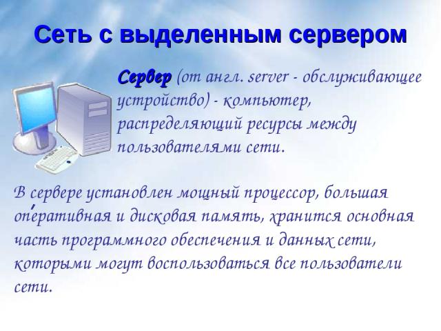 Сеть с выделенным сервером Сервер (от англ. server - обслуживающее устройство) - компьютер, распределяющий ресурсы между пользователями сети. В сервере установлен мощный процессор, большая оперативная и дисковая память, хранится основная часть прогр…