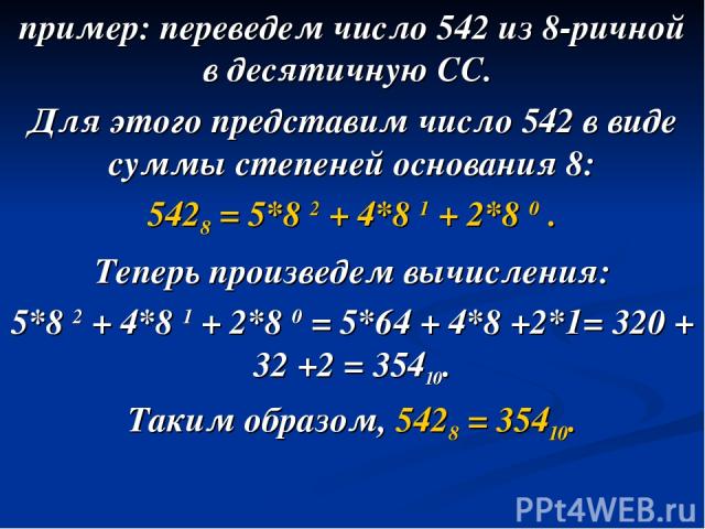 пример: переведем число 542 из 8-ричной в десятичную СС. Для этого представим число 542 в виде суммы степеней основания 8: 5428 = 5*8 2 + 4*8 1 + 2*8 0 . Теперь произведем вычисления: 5*8 2 + 4*8 1 + 2*8 0 = 5*64 + 4*8 +2*1= 320 + 32 +2 = 35410. Так…