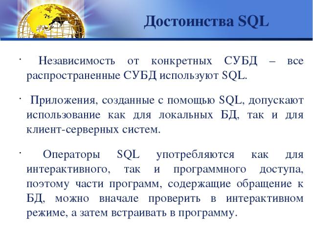 Достоинства SQL Независимость от конкретных СУБД – все распространенные СУБД используют SQL. Приложения, созданные с помощью SQL, допускают использование как для локальных БД, так и для клиент-серверных систем. Операторы SQL употребляются как для ин…