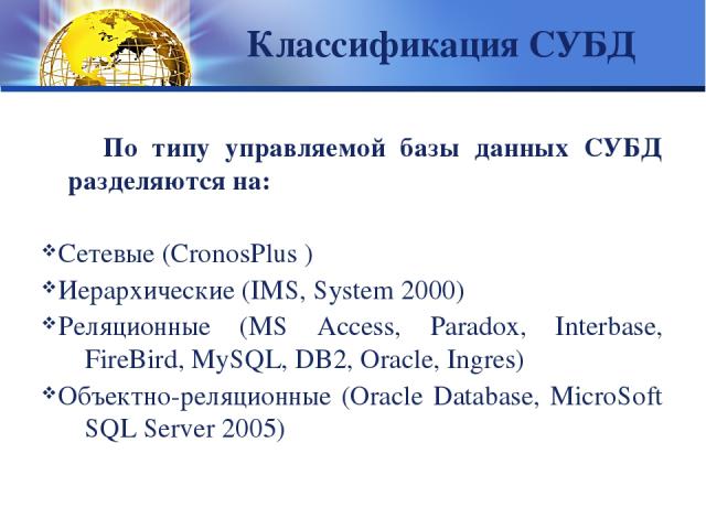 Классификация СУБД По типу управляемой базы данных СУБД разделяются на: Сетевые (CronosPlus ) Иерархические (IMS, System 2000) Реляционные (MS Access, Paradox, Interbase, FireBird, MySQL, DB2, Oracle, Ingres) Объектно-реляционные (Oracle Database, M…