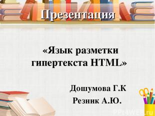 Презентация «Язык разметки гипертекста HTML» Дошумова Г.К Резник А.Ю.