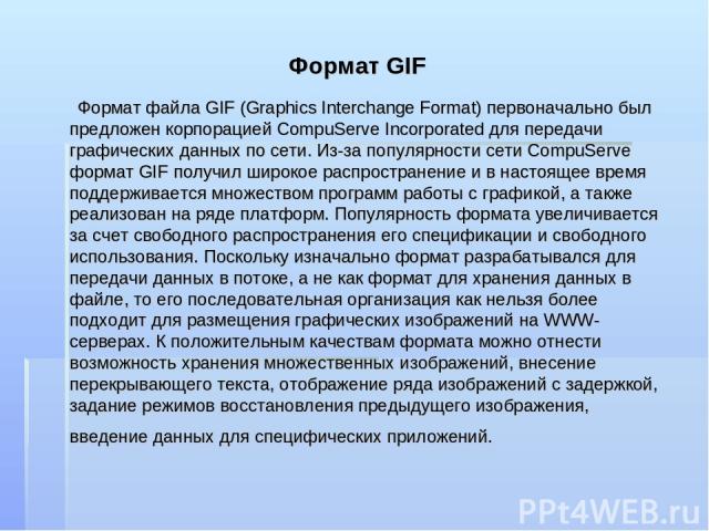 Формат GIF Формат файла GIF (Graphics Interchange Format) первоначально был предложен корпорацией CompuServe Incorporated для передачи графических данных по сети. Из-за популярности сети CompuServe формат GIF получил широкое распространение и в наст…