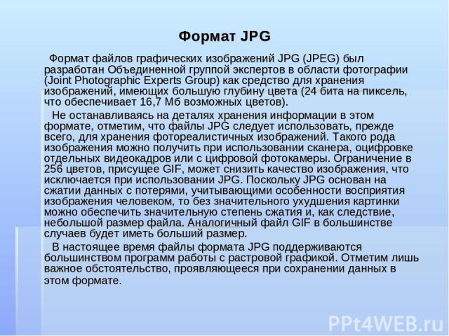 Формат JPG Формат файлов графических изображений JPG (JPEG) был разработан Объединенной группой экспертов в области фотографии (Joint Photographic Experts Group) как средство для хранения изображений, имеющих большую глубину цвета (24 бита на пиксел…