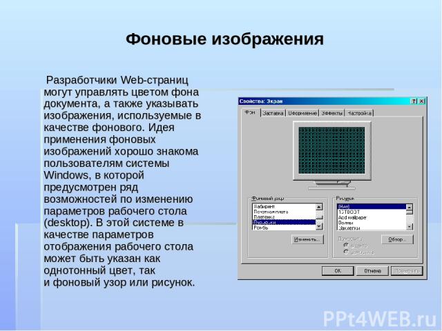 Фоновые изображения Разработчики Web-страниц могут управлять цветом фона документа, а также указывать изображения, используемые в качестве фонового. Идея применения фоновых изображений хорошо знакома пользователям системы Windows, в которой предусмо…