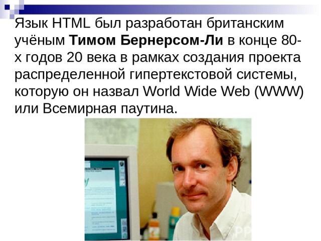 Язык HTML был разработан британским учёным Тимом Бернерсом-Ли в конце 80-х годов 20 века в рамках создания проекта распределенной гипертекстовой системы, которую он назвал World Wide Web (WWW) или Всемирная паутина.