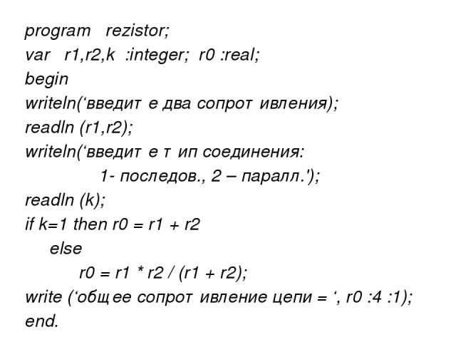 program rezistor; var r1,r2,k :integer; r0 :real; begin writeln(‘введите два сопротивления); readln (r1,r2); writeln(‘введите тип соединения: 1- последов., 2 – паралл.'); readln (k); if k=1 then r0 = r1 + r2 else r0 = r1 * r2 / (r1 + r2); write (‘об…
