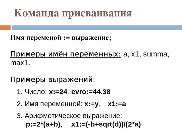 Команда присваивания Имя переменой := выражение; Примеры имён переменных: a, x1, summa, max1. Примеры выражений: 1. Число: x:=24, evro:=44.38 2. Имя переменной: x:=y, x1:=a 3. Арифметическое выражение: p:=2*(a+b), x1:=(-b+sqrt(d))/(2*a) Тип переменн…