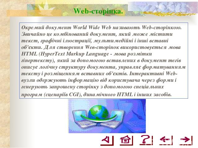 Web-сторінка. Окремий документ World Wide Web називають Web-сторінкою. Звичайно це комбінований документ, який може містити текст, графічні ілюстрації, мультимедійні і інші вставні об'єкти. Для створення Wев-сторінок використовується мова HTML (Hype…