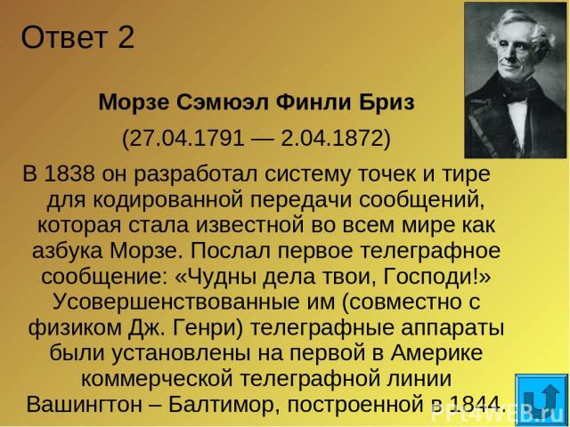 Ответ 2 Морзе Сэмюэл Финли Бриз (27.04.1791 — 2.04.1872) В 1838 он разработал систему точек и тире для кодированной передачи сообщений, которая стала известной во всем мире как азбука Морзе. Послал первое телеграфное сообщение: «Чудны дела твои, Гос…