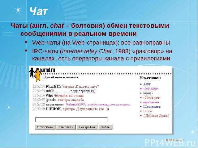 Чат Чаты (англ. chat – болтовня) обмен текстовыми сообщениями в реальном времени Web-чаты (на Web-страницах): все равноправны IRC-чаты (Internet relay Chat, 1988) «разговор» на каналах, есть операторы канала с привилегиями Гладыщева А.С.