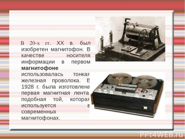 В 20-х гг. XX в. был изобретен магнитофон. В качестве носителя информации в первом магнитофоне использовалась тонкая железная проволока. В 1928 г. была изготовлена первая магнитная лента, подобная той, которая используется в современных магнитофонах.