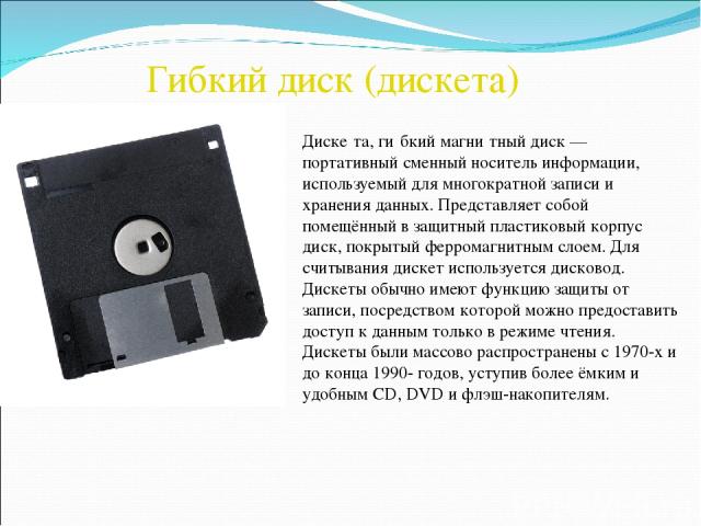 Гибкий диск (дискета) Диске та, ги бкий магни тный диск — портативный сменный носитель информации, используемый для многократной записи и хранения данных. Представляет собой помещённый в защитный пластиковый корпус диск, покрытый ферромагнитным слое…