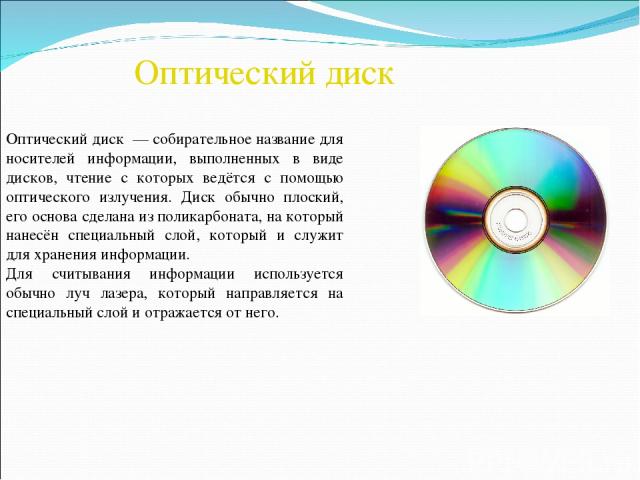 Оптический диск Оптический диск  — собирательное название для носителей информации, выполненных в виде дисков, чтение с которых ведётся с помощью оптического излучения. Диск обычно плоский, его основа сделана из поликарбоната, на который нанесён спе…