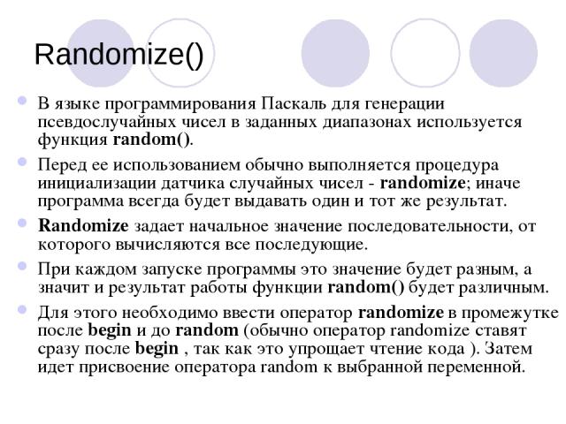 Randomize() В языке программирования Паскаль для генерации псевдослучайных чисел в заданных диапазонах используется функция random(). Перед ее использованием обычно выполняется процедура инициализации датчика случайных чисел - randomize; иначе прогр…