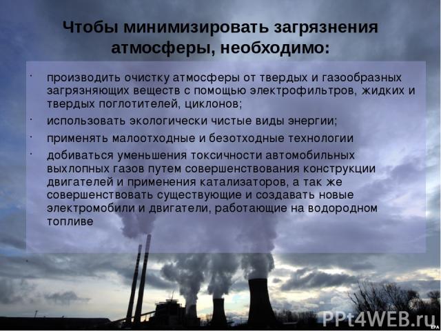 Чтобы минимизировать загрязнения атмосферы, необходимо: производить очистку атмосферы от твердых и газообразных загрязняющих веществ с помощью электрофильтров, жидких и твердых поглотителей, циклонов; использовать экологически чистые виды энергии; п…