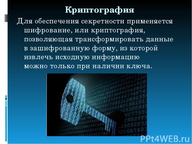 Криптография Для обеспечения секретности применяется шифрование, или криптография, позволяющая трансформировать данные в зашифрованную форму, из которой извлечь исходную информацию можно только при наличии ключа.