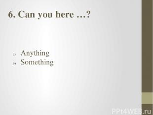6. Can you here …? Anything Something