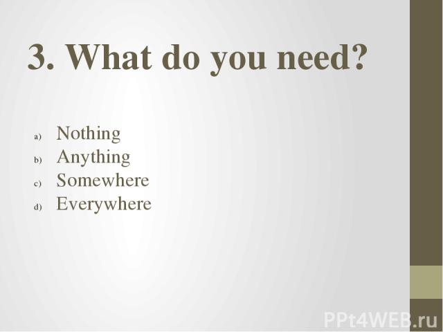 3. What do you need? Nothing Anything Somewhere Everywhere