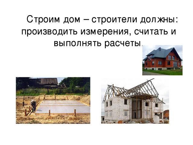 Строим дом – строители должны: производить измерения, считать и выполнять расчеты.