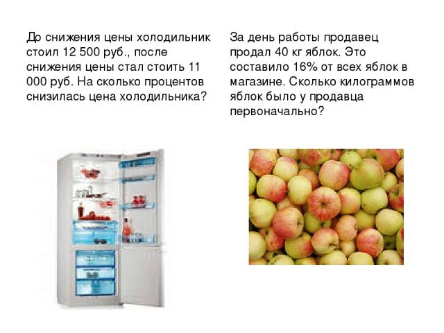 До снижения цены холодильник стоил 12 500 руб., после снижения цены стал стоить 11 000 руб. На сколько процентов снизилась цена холодильника? За день работы продавец продал 40 кг яблок. Это составило 16% от всех яблок в магазине. Сколько килограммов…