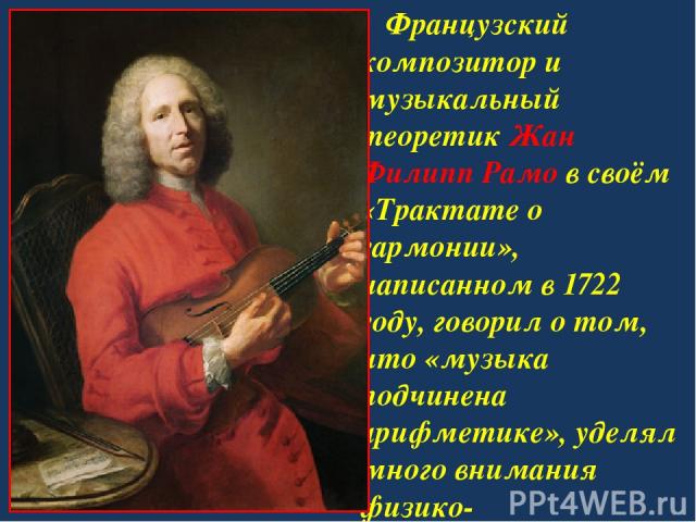 Французский композитор и музыкальный теоретик Жан Филипп Рамо в своём «Трактате о гармонии», написанном в 1722 году, говорил о том, что «музыка подчинена арифметике», уделял много внимания физико-математическим исследованиям.