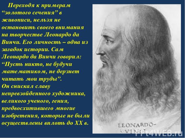 Переходя к примерам “золотого сечения” в живописи, нельзя не остановить своего внимания на творчестве Леонардо да Винчи. Его личность – одна из загадок истории. Сам Леонардо да Винчи говорил: “Пусть никто, не будучи математиком, не дерзнет читать мо…