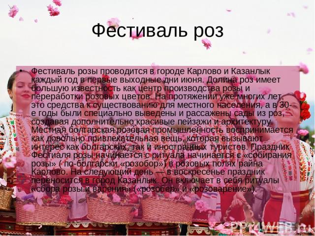 Фестиваль роз Фестиваль розы проводится в городе Карлово и Казанлык каждый год в первые выходные дни июня. Долина роз имеет большую известность как центр производства розы и переработки розовых цветов. На протяжении уже многих лет, это средства к су…