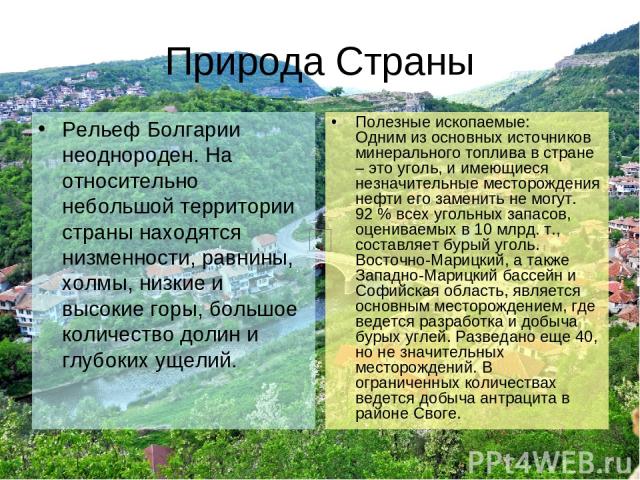 Природа Страны Рельеф Болгарии неоднороден. На относительно небольшой территории страны находятся низменности, равнины, холмы, низкие и высокие горы, большое количество долин и глубоких ущелий. Полезные ископаемые: Одним из основных источников минер…