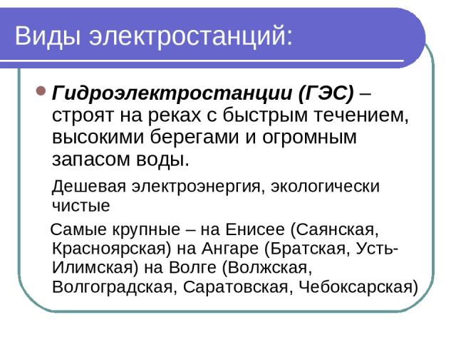 Виды электростанций: Гидроэлектростанции (ГЭС) – строят на реках с быстрым течением, высокими берегами и огромным запасом воды. Дешевая электроэнергия, экологически чистые Самые крупные – на Енисее (Саянская, Красноярская) на Ангаре (Братская, Усть-…