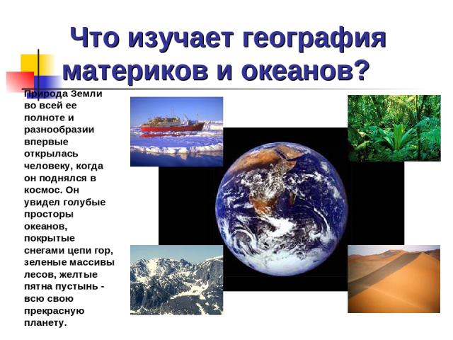 Что изучает география материков и океанов? Природа Земли во всей ее полноте и разнообразии впервые открылась человеку, когда он поднялся в космос. Он увидел голубые просторы океанов, покрытые снегами цепи гор, зеленые массивы лесов, желтые пятна пус…