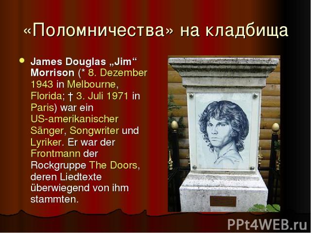 «Поломничества» на кладбища James Douglas „Jim“ Morrison (* 8. Dezember 1943 in Melbourne, Florida; † 3. Juli 1971 in Paris) war ein US-amerikanischer Sänger, Songwriter und Lyriker. Er war der Frontmann der Rockgruppe The Doors, deren Liedtexte übe…