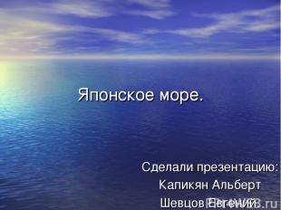 Японское море. Сделали презентацию: Капикян Альберт Шевцов Евгений.