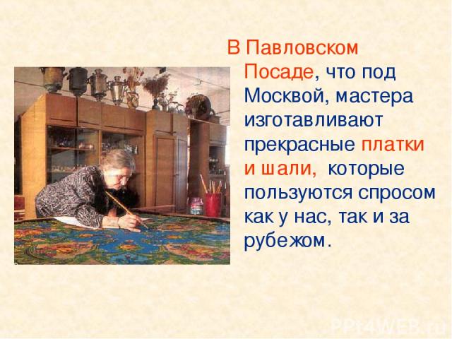 В Павловском Посаде, что под Москвой, мастера изготавливают прекрасные платки и шали, которые пользуются спросом как у нас, так и за рубежом.