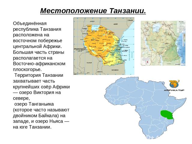 Местоположение Танзании. Объединённая республика Танзания расположена на восточном побережье центральной Африки. Большая часть страны располагается на Восточно-африканском плоскогорье. Территория Танзании захватывает часть крупнейших озёр Африки — о…