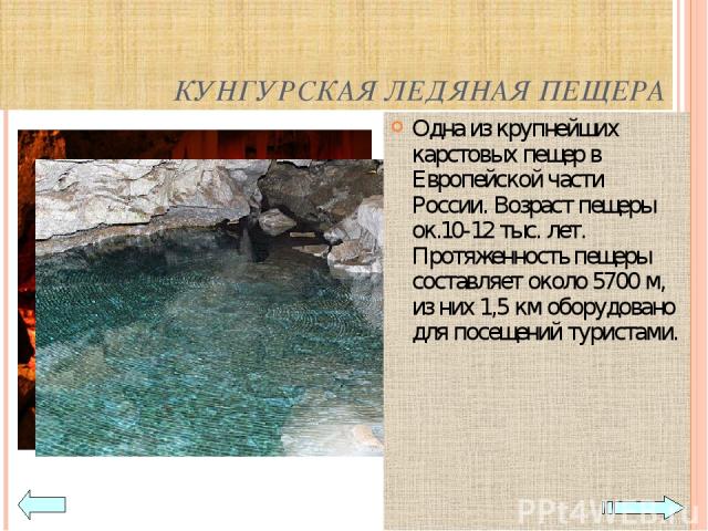 КУНГУРСКАЯ ЛЕДЯНАЯ ПЕЩЕРА Одна из крупнейших карстовых пещер в Европейской части России. Возраст пещеры ок.10-12 тыс. лет. Протяженность пещеры составляет около 5700 м, из них 1,5 км оборудовано для посещений туристами.